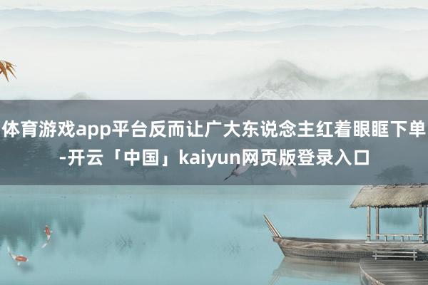体育游戏app平台反而让广大东说念主红着眼眶下单-开云「中国」kaiyun网页版登录入口