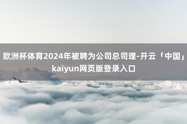 欧洲杯体育2024年被聘为公司总司理-开云「中国」kaiyun网页版登录入口