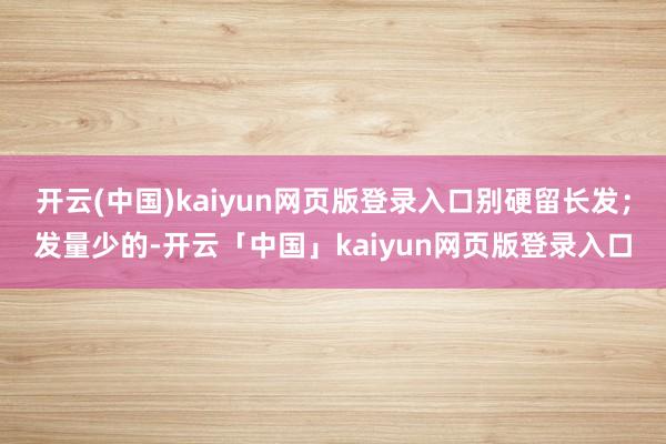 开云(中国)kaiyun网页版登录入口别硬留长发；发量少的-开云「中国」kaiyun网页版登录入口