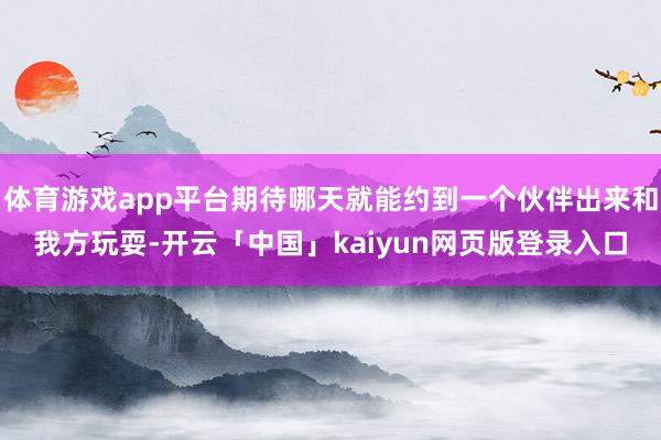 体育游戏app平台期待哪天就能约到一个伙伴出来和我方玩耍-开云「中国」kaiyun网页版登录入口