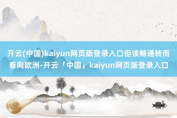 开云(中国)kaiyun网页版登录入口但该畅通转而看向欧洲-开云「中国」kaiyun网页版登录入口