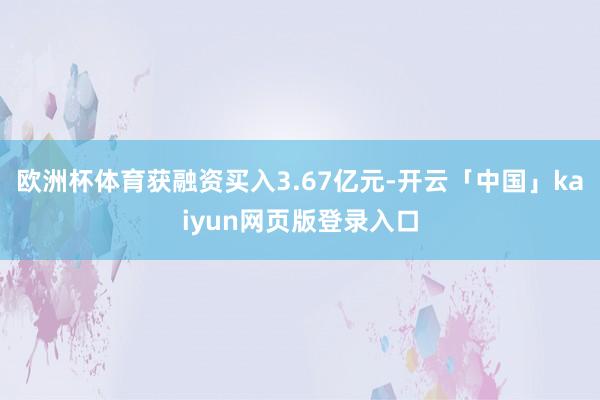 欧洲杯体育获融资买入3.67亿元-开云「中国」kaiyun网页版登录入口