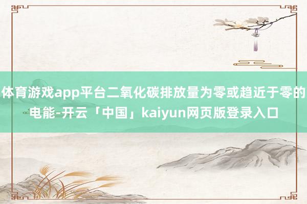 体育游戏app平台二氧化碳排放量为零或趋近于零的电能-开云「中国」kaiyun网页版登录入口