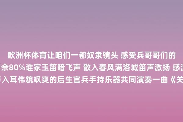 欧洲杯体育让咱们一都奴隶镜头 感受兵哥哥们的强军风范吧!伸开剩余80%谁家玉笛暗飞声 散入春风满洛城笛声激扬 感深肺腑琵琶婉转 声声入耳伟貌飒爽的后生官兵手持乐器共同演奏一曲《关山月》表达我方从军报国的志向以乐器为弁言 荧惑军心以激动为基石 扎根军营“不要迷濛 不要心焦 太阳下山还有蟾光”这是战士小周最可爱弹唱的歌曲音乐是官兵平缓激情缓解压力的良药音符跃动 花间轻语宁静时分 心灵栖息责任之余、休息少顷与三五战友相约弹弹吉他 吹吹口琴 唱唱可爱的歌开脱“一东说念主一机一生界”的拘谨平缓紧绷的激情 拥抱暄和的生存金色的舞狮 在阳光下闪闪发光龙腾狮舞 饱读声阵阵巨龙翻飞 强壮有劲官兵们身披美丽的狮袍灵动活跃 涉笔成趣蛟龙雄狮的英武与军东说念主的血性胆气相接洽荧惑士气 催东说念主奋进展现芳华与活力摆动血性与胆气“竹签子是竹子作念的 共产党的相识是钢铁作念的”战士小王阅读完《红岩》后共享说我显著是他们的前赴后继、血染红岩才有了如今的