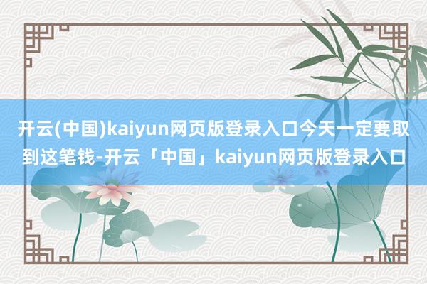 开云(中国)kaiyun网页版登录入口今天一定要取到这笔钱-开云「中国」kaiyun网页版登录入口