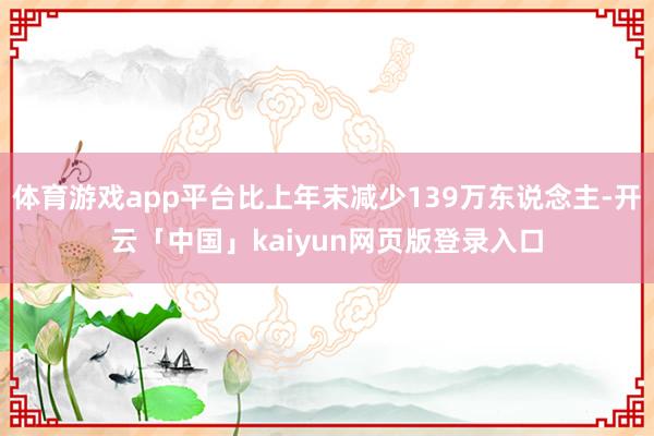 体育游戏app平台比上年末减少139万东说念主-开云「中国」kaiyun网页版登录入口