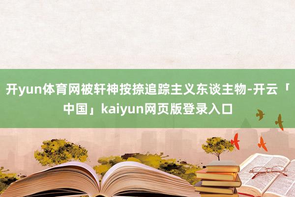 开yun体育网被轩神按捺追踪主义东谈主物-开云「中国」kaiyun网页版登录入口