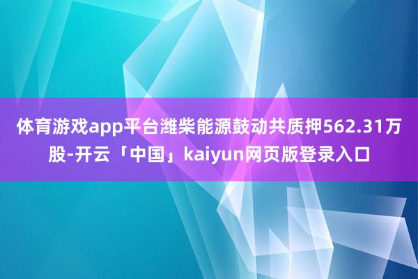 体育游戏app平台潍柴能源鼓动共质押562.31万股-开云「中国」kaiyun网页版登录入口