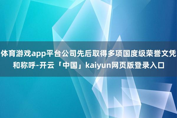 体育游戏app平台公司先后取得多项国度级荣誉文凭和称呼-开云「中国」kaiyun网页版登录入口