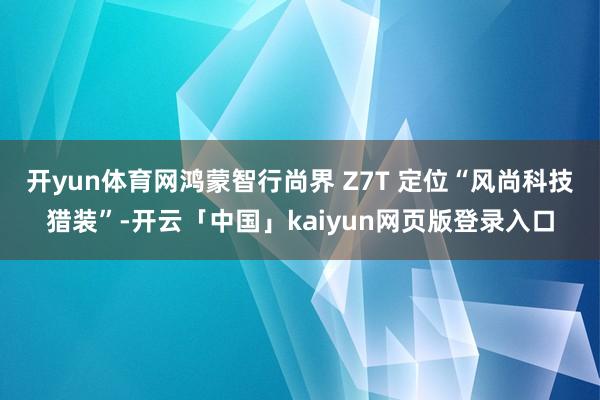 开yun体育网鸿蒙智行尚界 Z7T 定位“风尚科技猎装”-开云「中国」kaiyun网页版登录入口