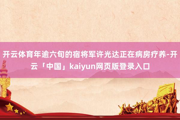 开云体育年逾六旬的宿将军许光达正在病房疗养-开云「中国」kaiyun网页版登录入口