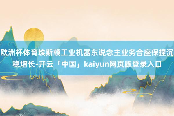 欧洲杯体育埃斯顿工业机器东说念主业务合座保捏沉稳增长-开云「中国」kaiyun网页版登录入口