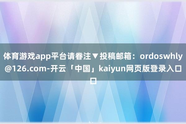 体育游戏app平台请眷注▼投稿邮箱：ordoswhly@126.com-开云「中国」kaiyun网页版登录入口
