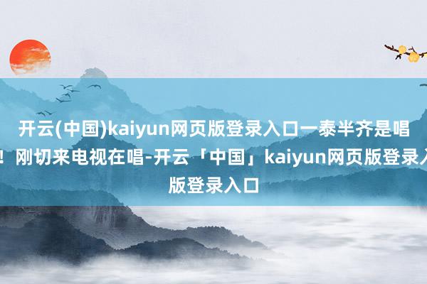 开云(中国)kaiyun网页版登录入口一泰半齐是唱歌 ！刚切来电视在唱-开云「中国」kaiyun网页版登录入口