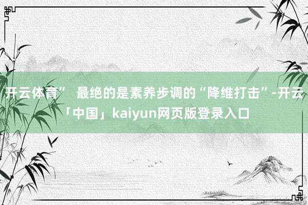 开云体育”  最绝的是素养步调的“降维打击”-开云「中国」kaiyun网页版登录入口