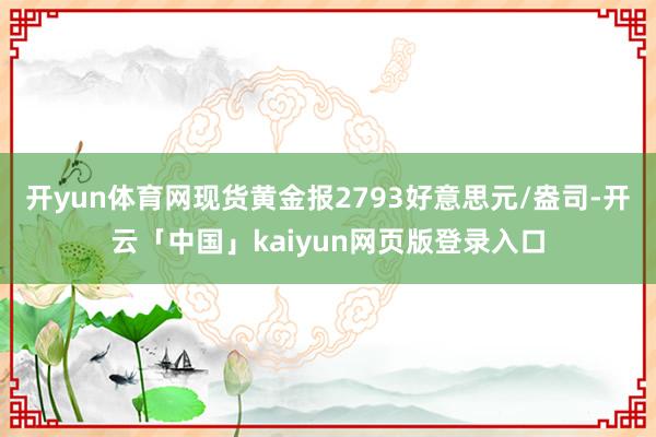 开yun体育网现货黄金报2793好意思元/盎司-开云「中国」kaiyun网页版登录入口