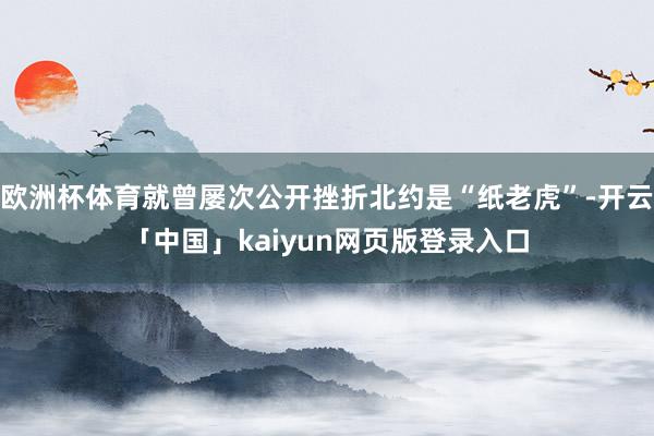 欧洲杯体育就曾屡次公开挫折北约是“纸老虎”-开云「中国」kaiyun网页版登录入口