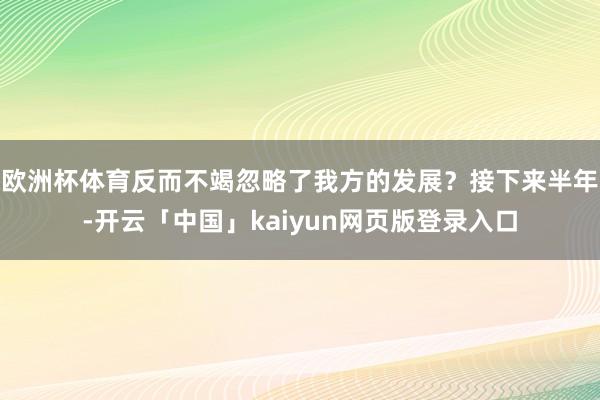 欧洲杯体育反而不竭忽略了我方的发展?接下来半年-开云「中国」kaiyun网页版登录入口