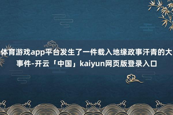 体育游戏app平台发生了一件载入地缘政事汗青的大事件-开云「中国」kaiyun网页版登录入口