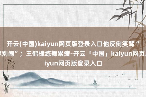 开云(中国)kaiyun网页版登录入口他反倒笑骂“主东谈主你别闹”;王鹤棣练舞累瘫-开云「中国」kaiyun网页版登录入口