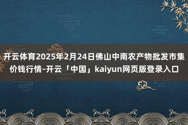 开云体育2025年2月24日佛山中南农产物批发市集价钱行情-开云「中国」kaiyun网页版登录入口