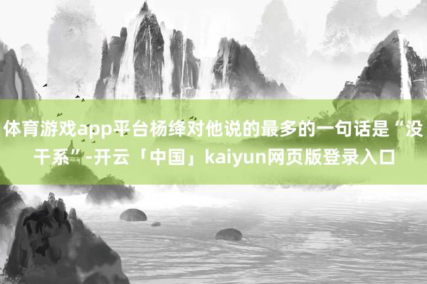 体育游戏app平台杨绛对他说的最多的一句话是“没干系”-开云「中国」kaiyun网页版登录入口