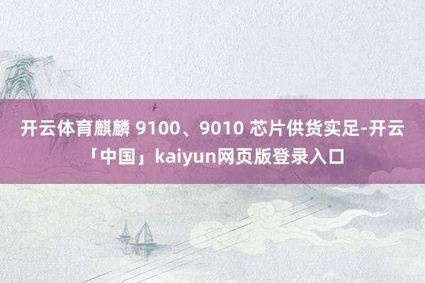 开云体育麒麟 9100、9010 芯片供货实足-开云「中国」kaiyun网页版登录入口