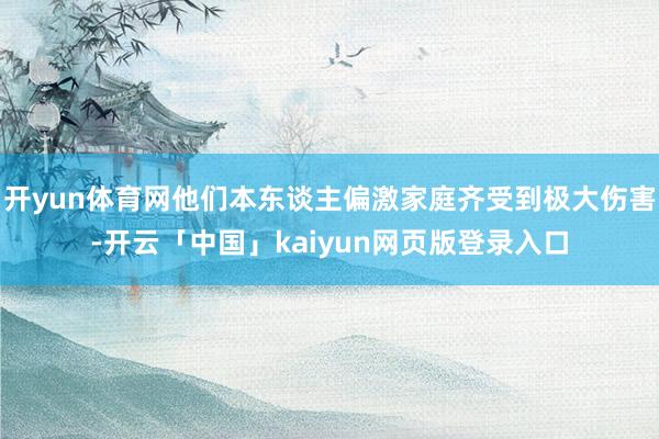 开yun体育网他们本东谈主偏激家庭齐受到极大伤害-开云「中国」kaiyun网页版登录入口