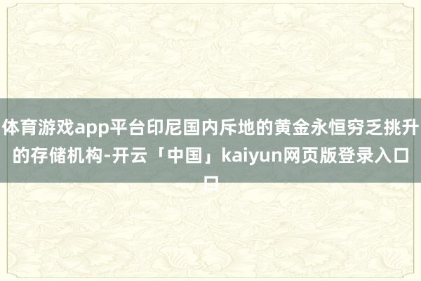 体育游戏app平台印尼国内斥地的黄金永恒穷乏挑升的存储机构-开云「中国」kaiyun网页版登录入口