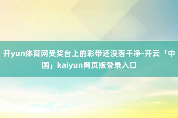开yun体育网受奖台上的彩带还没落干净-开云「中国」kaiyun网页版登录入口