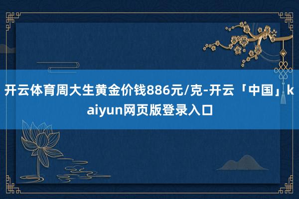 开云体育周大生黄金价钱886元/克-开云「中国」kaiyun网页版登录入口