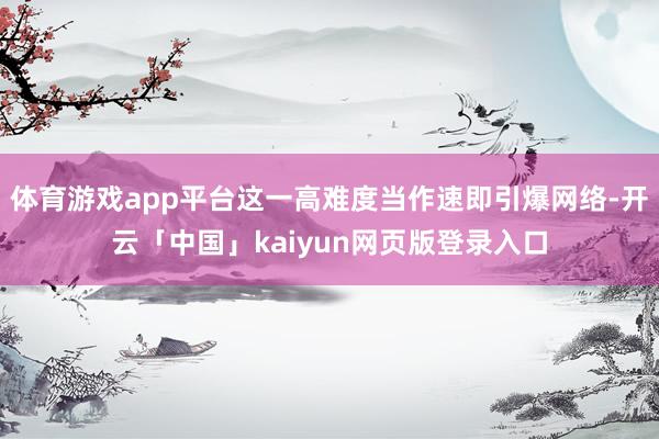 体育游戏app平台这一高难度当作速即引爆网络-开云「中国」kaiyun网页版登录入口
