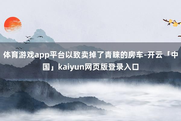 体育游戏app平台以致卖掉了青睐的房车-开云「中国」kaiyun网页版登录入口