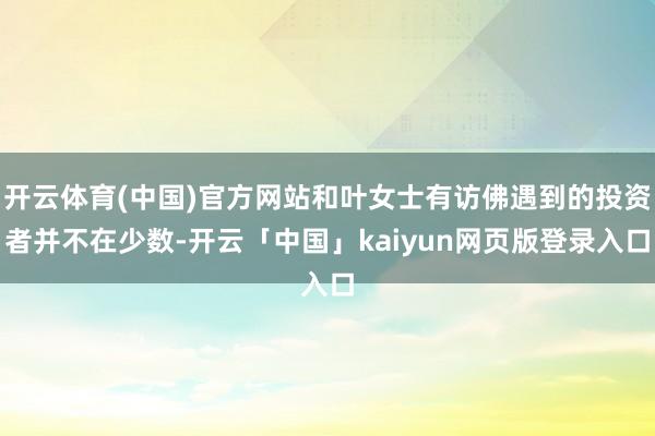 开云体育(中国)官方网站和叶女士有访佛遇到的投资者并不在少数-开云「中国」kaiyun网页版登录入口