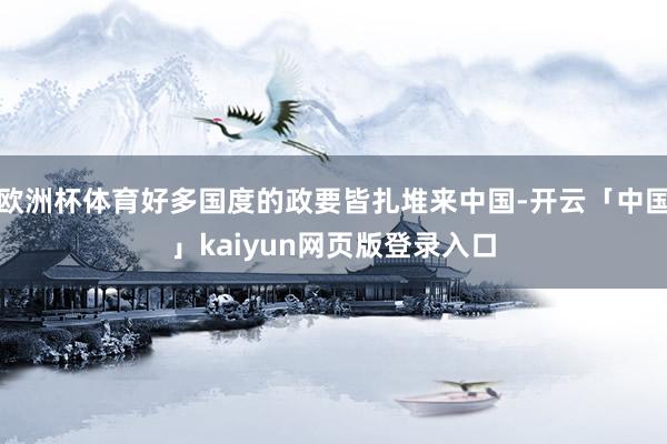 欧洲杯体育好多国度的政要皆扎堆来中国-开云「中国」kaiyun网页版登录入口