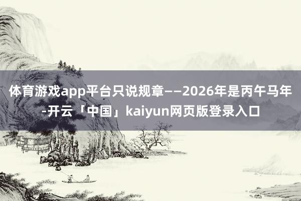 体育游戏app平台只说规章——2026年是丙午马年-开云「中国」kaiyun网页版登录入口