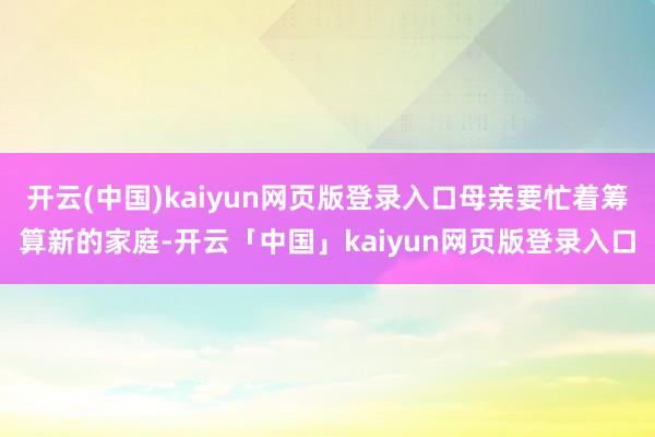 开云(中国)kaiyun网页版登录入口母亲要忙着筹算新的家庭-开云「中国」kaiyun网页版登录入口