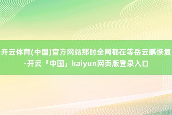 开云体育(中国)官方网站那时全网都在等岳云鹏恢复-开云「中国」kaiyun网页版登录入口