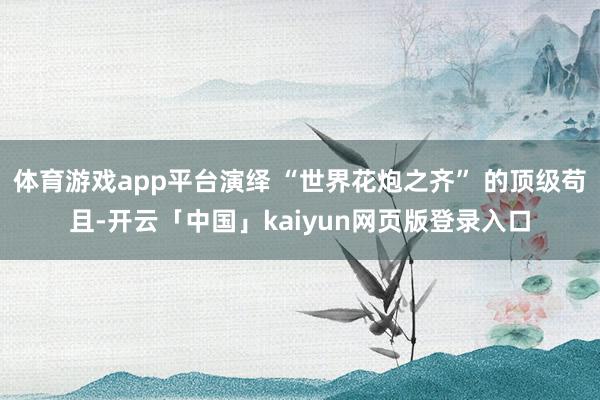 体育游戏app平台演绎 “世界花炮之齐” 的顶级苟且-开云「中国」kaiyun网页版登录入口