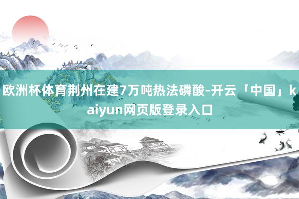 欧洲杯体育荆州在建7万吨热法磷酸-开云「中国」kaiyun网页版登录入口