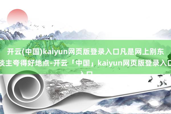 开云(中国)kaiyun网页版登录入口凡是网上别东谈主夸得好地点-开云「中国」kaiyun网页版登录入口