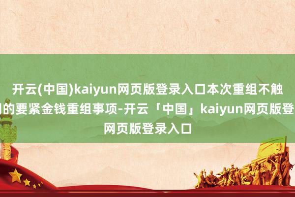开云(中国)kaiyun网页版登录入口本次重组不触及公司的要紧金钱重组事项-开云「中国」kaiyun网页版登录入口