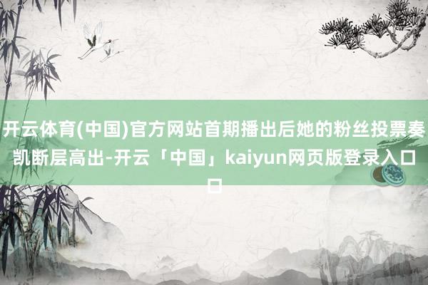 开云体育(中国)官方网站首期播出后她的粉丝投票奏凯断层高出-开云「中国」kaiyun网页版登录入口