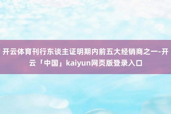 开云体育刊行东谈主证明期内前五大经销商之一-开云「中国」kaiyun网页版登录入口