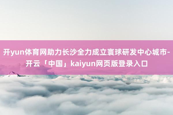 开yun体育网助力长沙全力成立寰球研发中心城市-开云「中国」kaiyun网页版登录入口