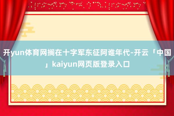 开yun体育网搁在十字军东征阿谁年代-开云「中国」kaiyun网页版登录入口