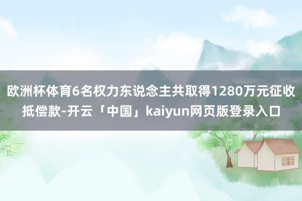 欧洲杯体育6名权力东说念主共取得1280万元征收抵偿款-开云「中国」kaiyun网页版登录入口