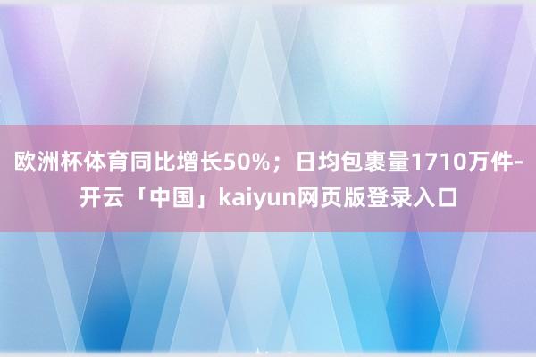 欧洲杯体育同比增长50%；日均包裹量1710万件-开云「中国」kaiyun网页版登录入口