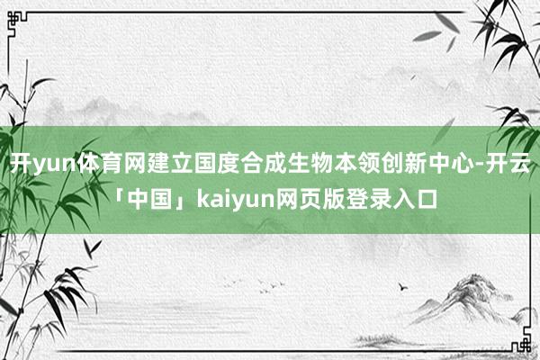 开yun体育网建立国度合成生物本领创新中心-开云「中国」kaiyun网页版登录入口