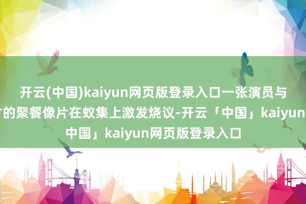 开云(中国)kaiyun网页版登录入口一张演员与其大男儿文君竹的聚餐像片在蚁集上激发烧议-开云「中国」kaiyun网页版登录入口